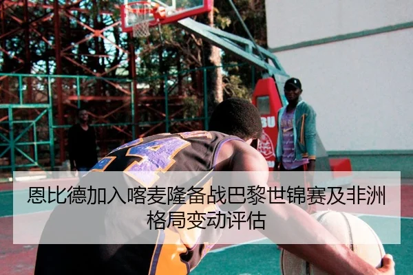 恩比德加入喀麦隆备战巴黎世锦赛及非洲格局变动评估
