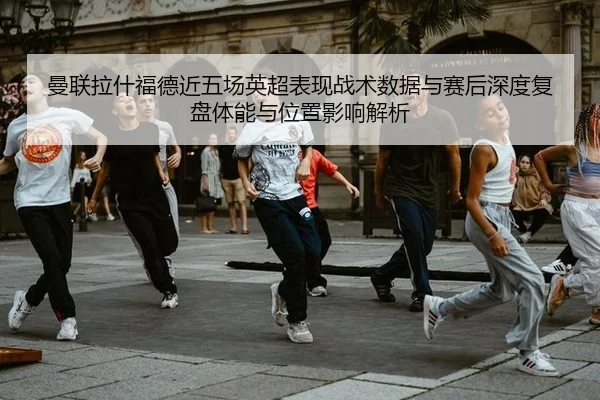 曼联拉什福德近五场英超表现战术数据与赛后深度复盘体能与位置影响解析