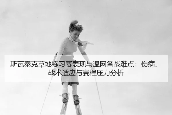 斯瓦泰克草地练习赛表现与温网备战难点：伤病、战术适应与赛程压力分析